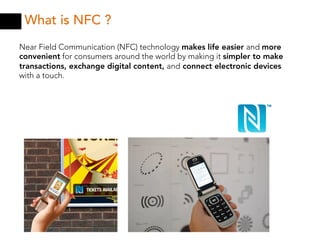 What is NFC ?
Near Field Communication (NFC) technology makes life easier and more
convenient for consumers around the world by making it simpler to make
transactions, exchange digital content, and connect electronic devices
with a touch.
 