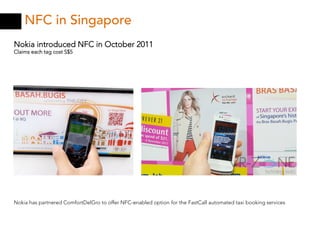 NFC in Singapore
Nokia introduced NFC in October 2011
Claims each tag cost S$5




Nokia has partnered ComfortDelGro to offer NFC-enabled option for the FastCall automated taxi booking services
 