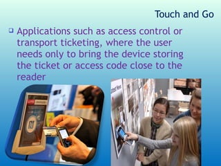 Touch and Go
   Applications such as access control or
    transport ticketing, where the user
    needs only to bring the device storing
    the ticket or access code close to the
    reader
 