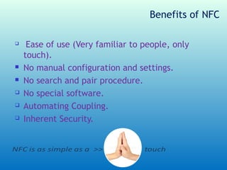 Benefits of NFC

    Ease of use (Very familiar to people, only
    touch).
   No manual configuration and settings.
   No search and pair procedure.
   No special software.
   Automating Coupling.
   Inherent Security.
 