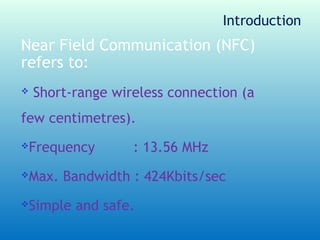 Introduction
Near Field Communication (NFC)
refers to:
   Short-range wireless connection (a
few centimetres).
Frequency         : 13.56 MHz
Max. Bandwidth : 424Kbits/sec
Simple and safe.
 