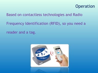 Operation
Based on contactless technologies and Radio

Frequency Identification (RFID), so you need a

reader and a tag.
 