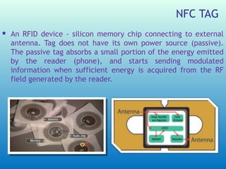 NFC TAG
   An RFID device - silicon memory chip connecting to external
    antenna. Tag does not have its own power source (passive).
    The passive tag absorbs a small portion of the energy emitted
    by the reader (phone), and starts sending modulated
    information when sufficient energy is acquired from the RF
    field generated by the reader.
 