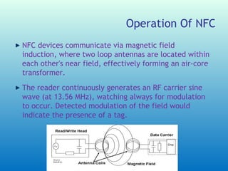 Operation Of NFC
NFC devices communicate via magnetic field
induction, where two loop antennas are located within
each other's near field, effectively forming an air-core
transformer.
The reader continuously generates an RF carrier sine
wave (at 13.56 MHz), watching always for modulation
to occur. Detected modulation of the field would
indicate the presence of a tag.
 