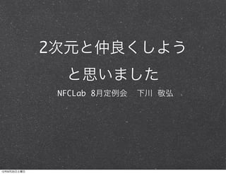 2次元と仲良くしよう
                と思いました
               NFCLab 8月定例会   下川 敬弘




12年8月25日土曜日
 