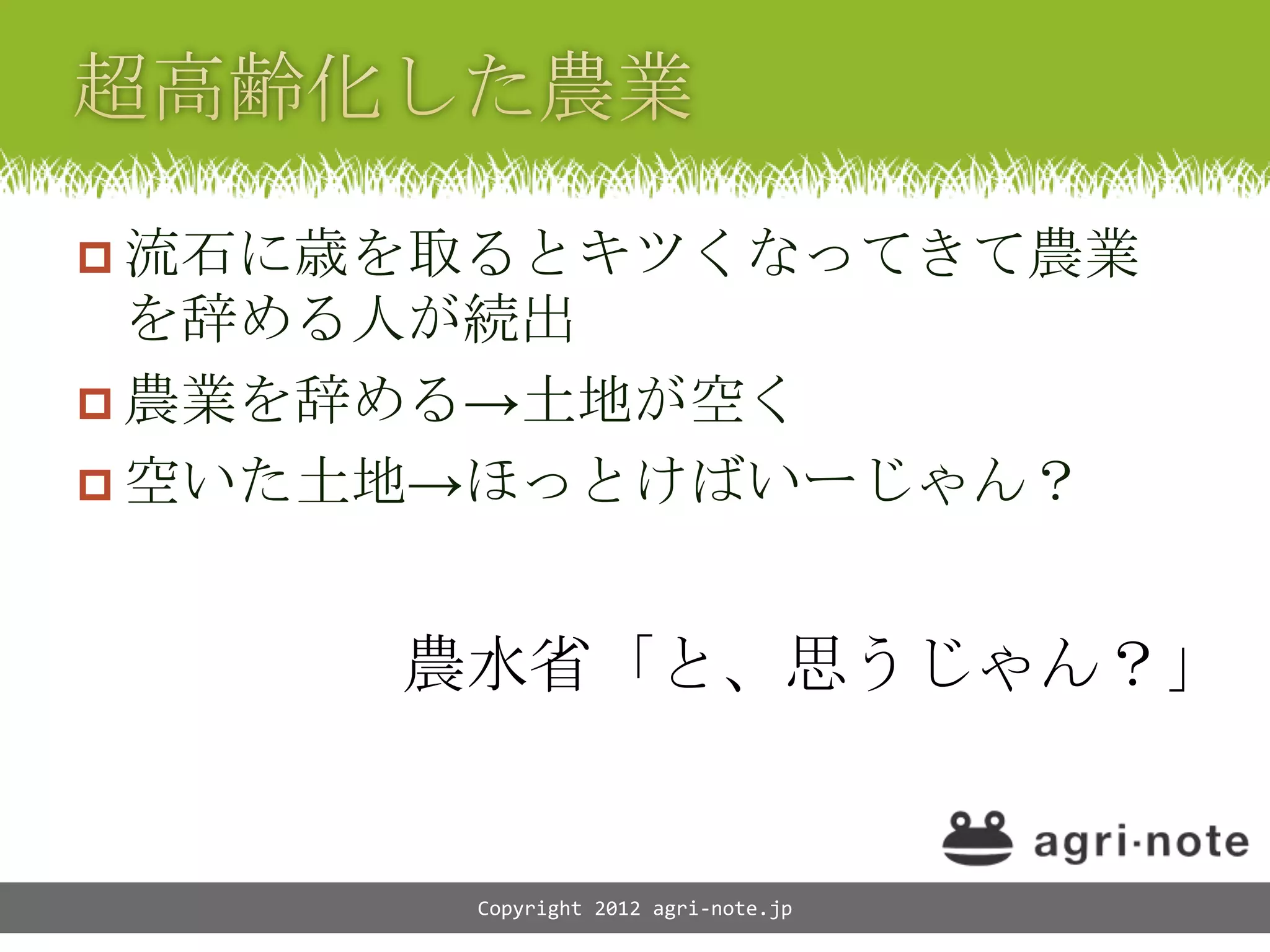  流石に歳を取るとキツくなってきて農業
  を辞める人が続出
 農業を辞める&rarr;土地が空く
 空いた土地&rarr;ほっとけばいーじゃん？



      農水省「と、思うじゃん？」


       Copyright 2012 agri-note.jp
 