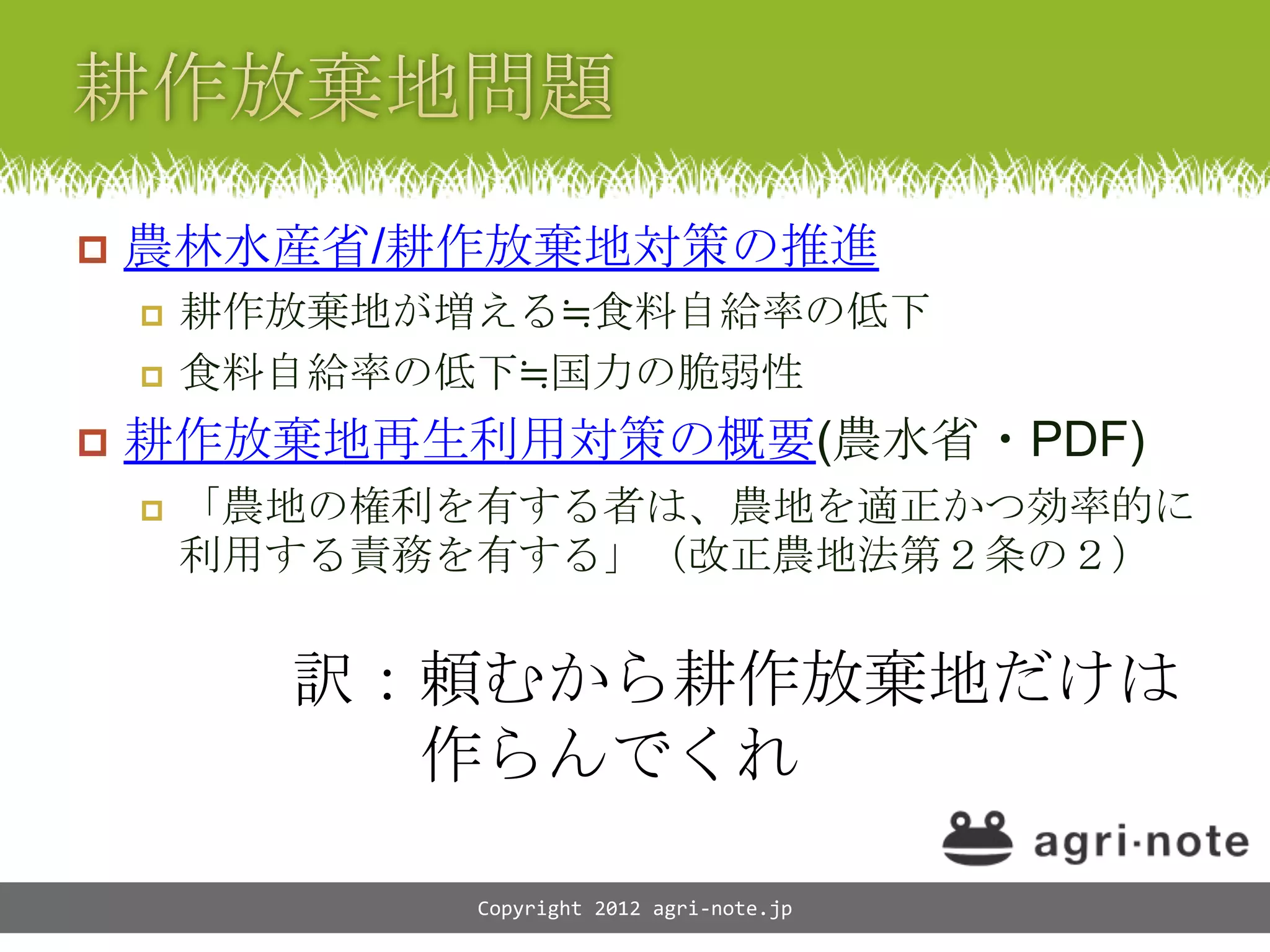    農林水産省/耕作放棄地対策の推進
       耕作放棄地が増える≒食料自給率の低下
       食料自給率の低下≒国力の脆弱性
   耕作放棄地再生利用対策の概要(農水省・PDF)
       「農地の権利を有する者は、農地を適正かつ効率的に
        利用する責務を有する」（改正農地法第２条の２）


          訳：頼むから耕作放棄地だけは
            作らんでくれ

               Copyright 2012 agri-note.jp
 