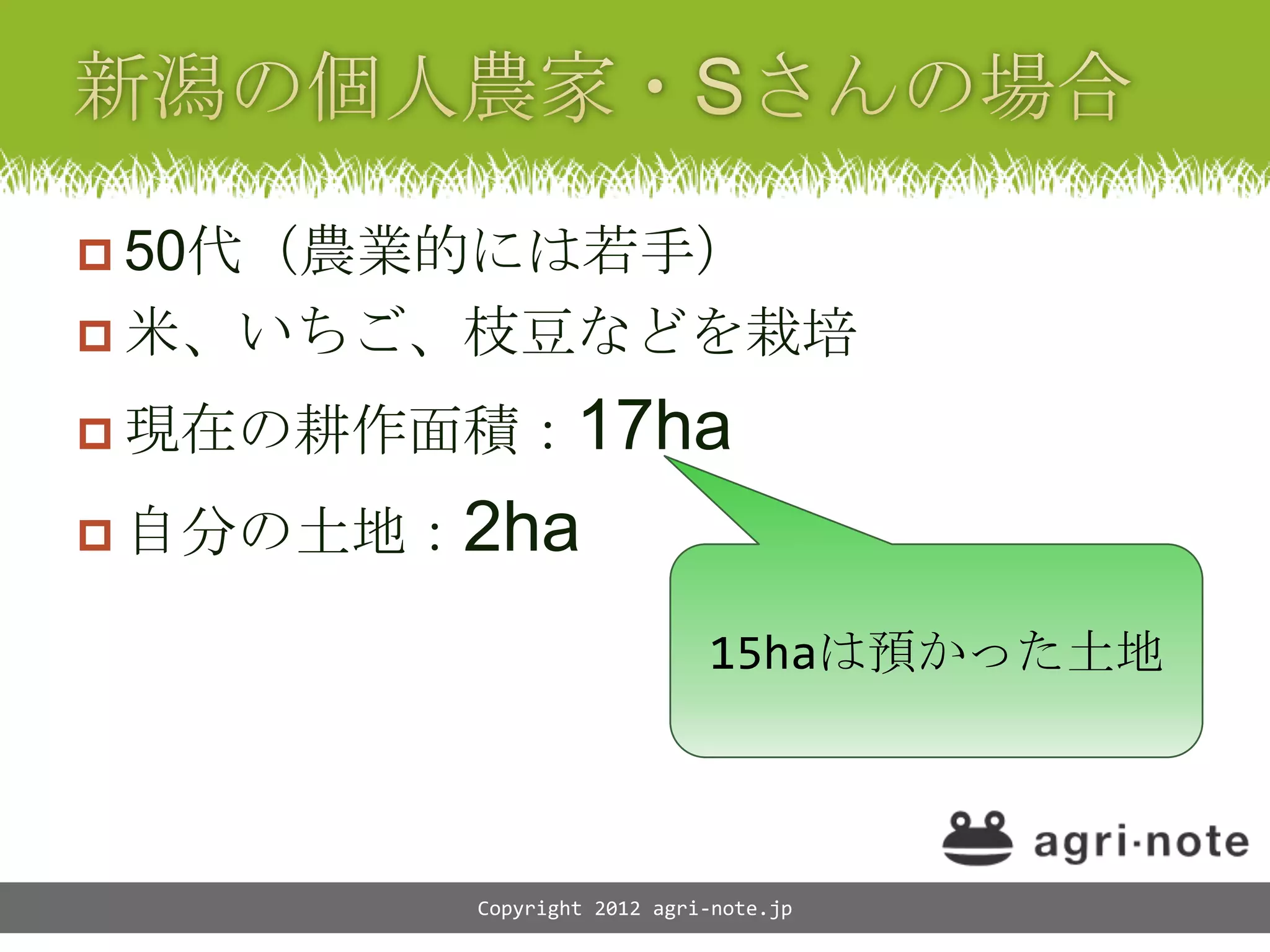  50代（農業的には若手）
 米、いちご、枝豆などを栽培

 現在の耕作面積： 17ha
 自分の土地：2ha

                            15haは預かった土地



         Copyright 2012 agri-note.jp
 
