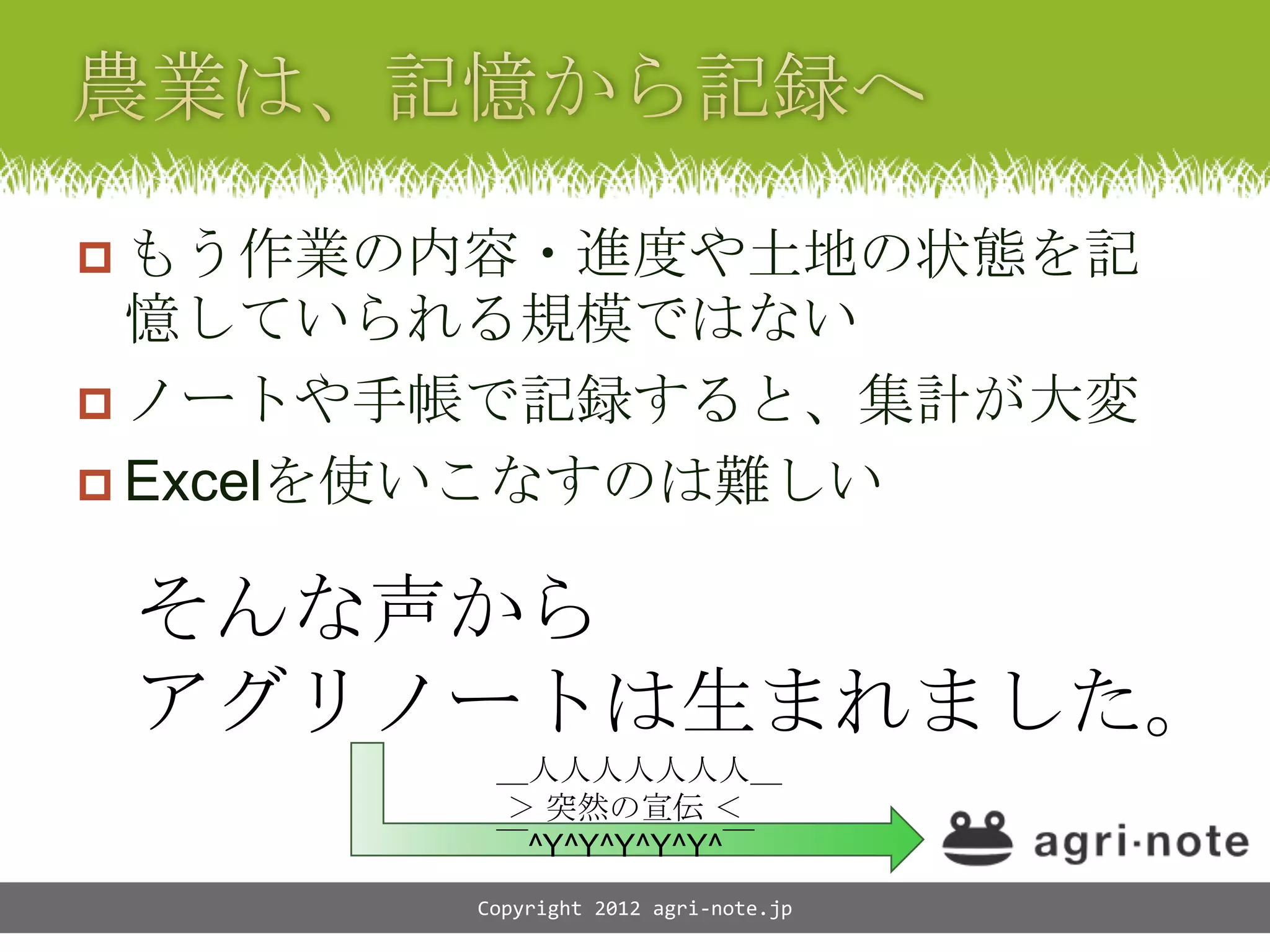  もう作業の内容・進度や土地の状態を記
  憶していられる規模ではない
 ノートや手帳で記録すると、集計が大変
 Excelを使いこなすのは難しい


 そんな声から
 アグリノートは生まれました。
        ＿人人人人人人人＿
        ＞ 突然の宣伝 ＜
        ￣^Y^Y^Y^Y^Y^￣
       Copyright 2012 agri-note.jp
 