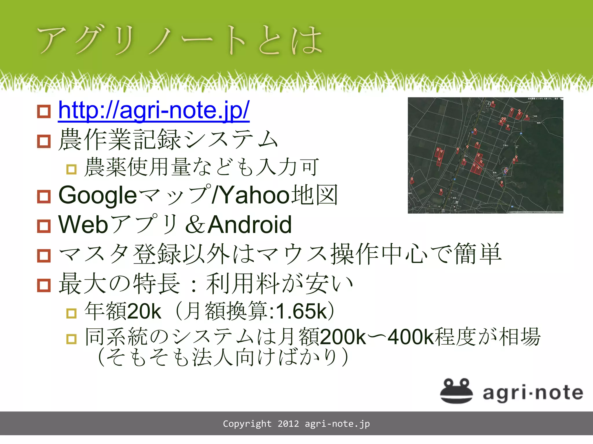  http://agri-note.jp/
 農作業記録システム
       農薬使用量なども入力可
 Googleマップ/Yahoo地図
 Webアプリ＆Android
 マスタ登録以外はマウス操作中心で簡単
 最大の特長：利用料が安い
     年額20k（月額換算:1.65k）
     同系統のシステムは月額200k〜400k程度が相場
      （そもそも法人向けばかり）

                Copyright 2012 agri-note.jp
 