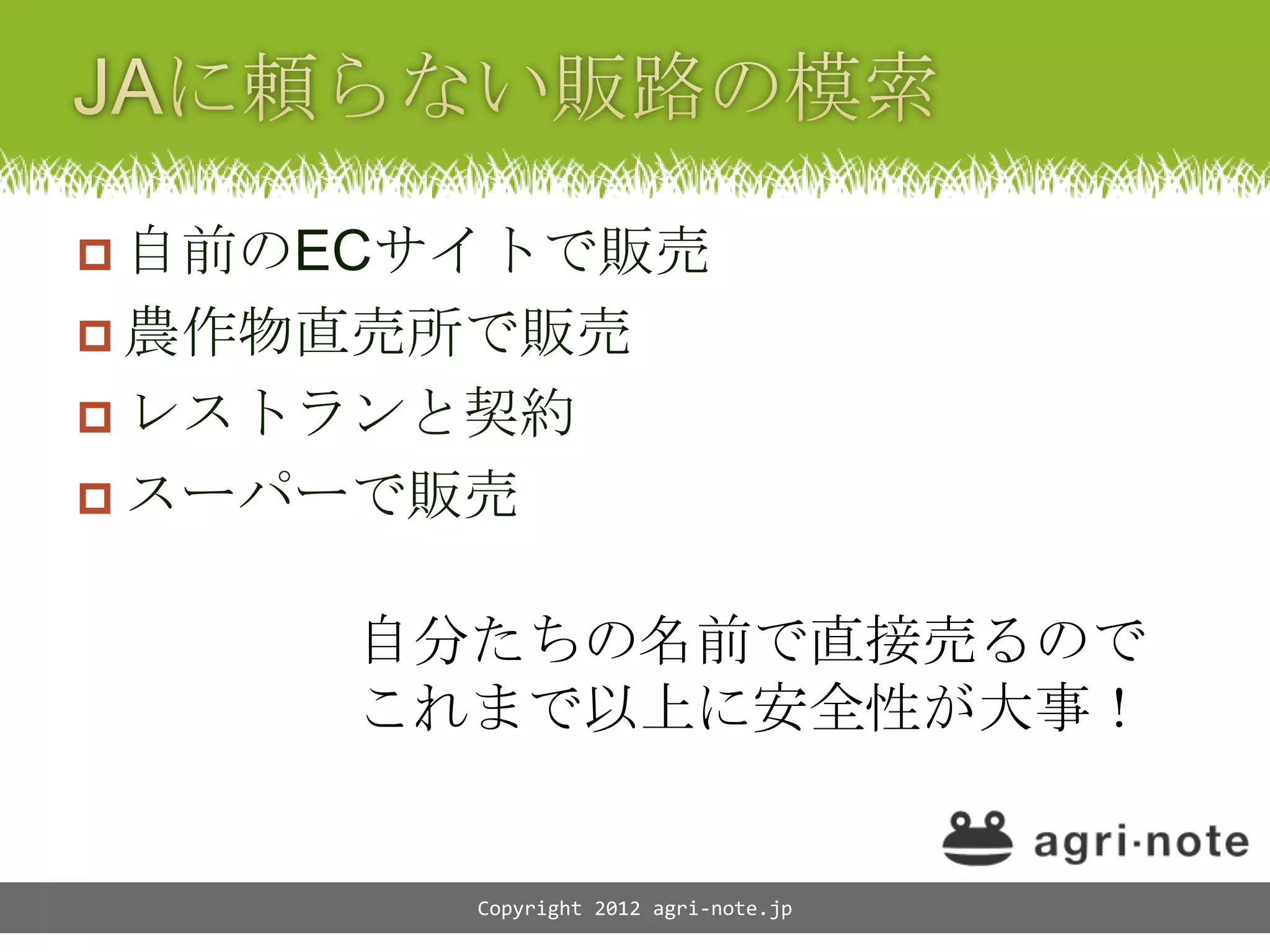  自前のECサイトで販売
 農作物直売所で販売
 レストランと契約
 スーパーで販売


     自分たちの名前で直接売るので
     これまで以上に安全性が大事！


        Copyright 2012 agri-note.jp
 