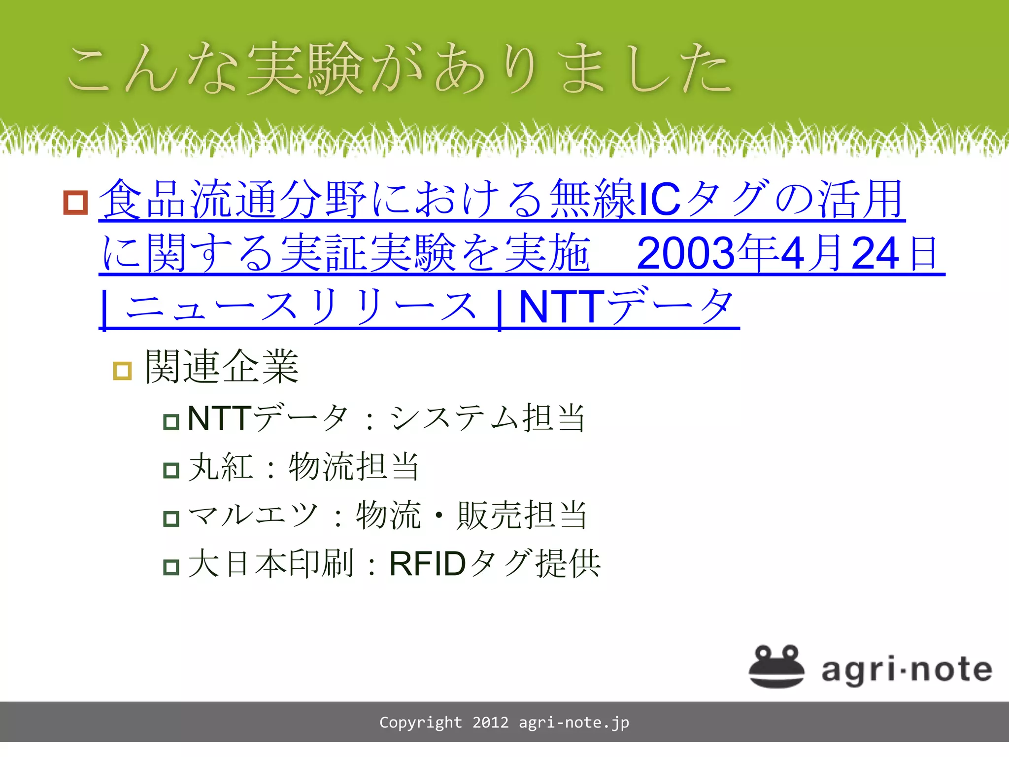  食品流通分野における無線ICタグの活用
に関する実証実験を実施 2003年4月24日
| ニュースリリース | NTTデータ
    関連企業
      NTTデータ：システム担当

      丸紅：物流担当

      マルエツ：物流・販売担当

      大日本印刷：RFIDタグ提供




            Copyright 2012 agri-note.jp
 
