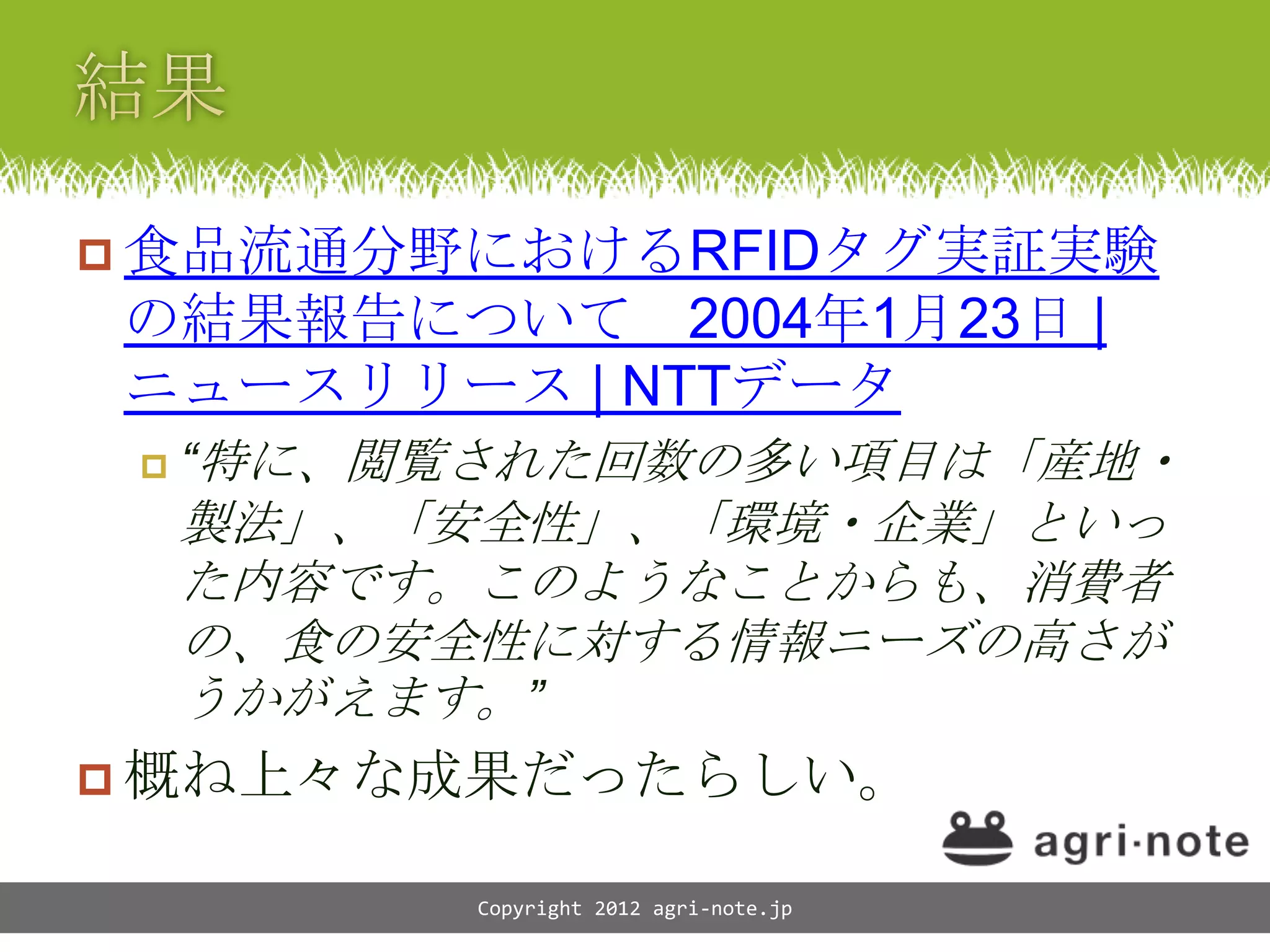  食品流通分野におけるRFIDタグ実証実験
の結果報告について 2004年1月23日 |
ニュースリリース | NTTデータ
    &ldquo;特に、閲覧された回数の多い項目は「産地・
     製法」、「安全性」、「環境・企業」といっ
     た内容です。このようなことからも、消費者
     の、食の安全性に対する情報ニーズの高さが
     うかがえます。&rdquo;
 概ね上々な成果だったらしい。

           Copyright 2012 agri-note.jp
 