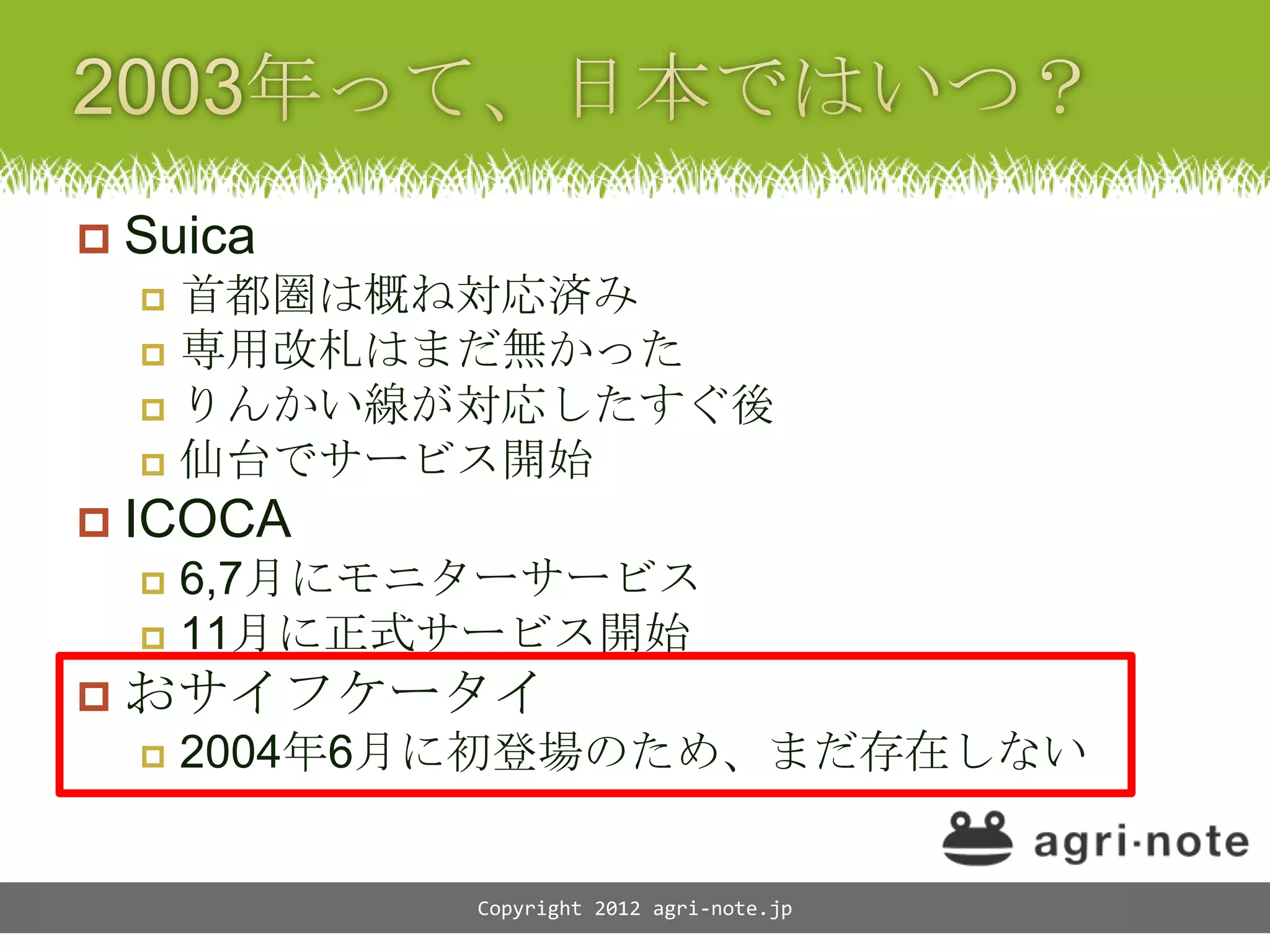    Suica
     首都圏は概ね対応済み
     専用改札はまだ無かった
     りんかい線が対応したすぐ後
     仙台でサービス開始

   ICOCA
     6,7月にモニターサービス
     11月に正式サービス開始

   おサイフケータイ
       2004年6月に初登場のため、まだ存在しない


               Copyright 2012 agri-note.jp
 
