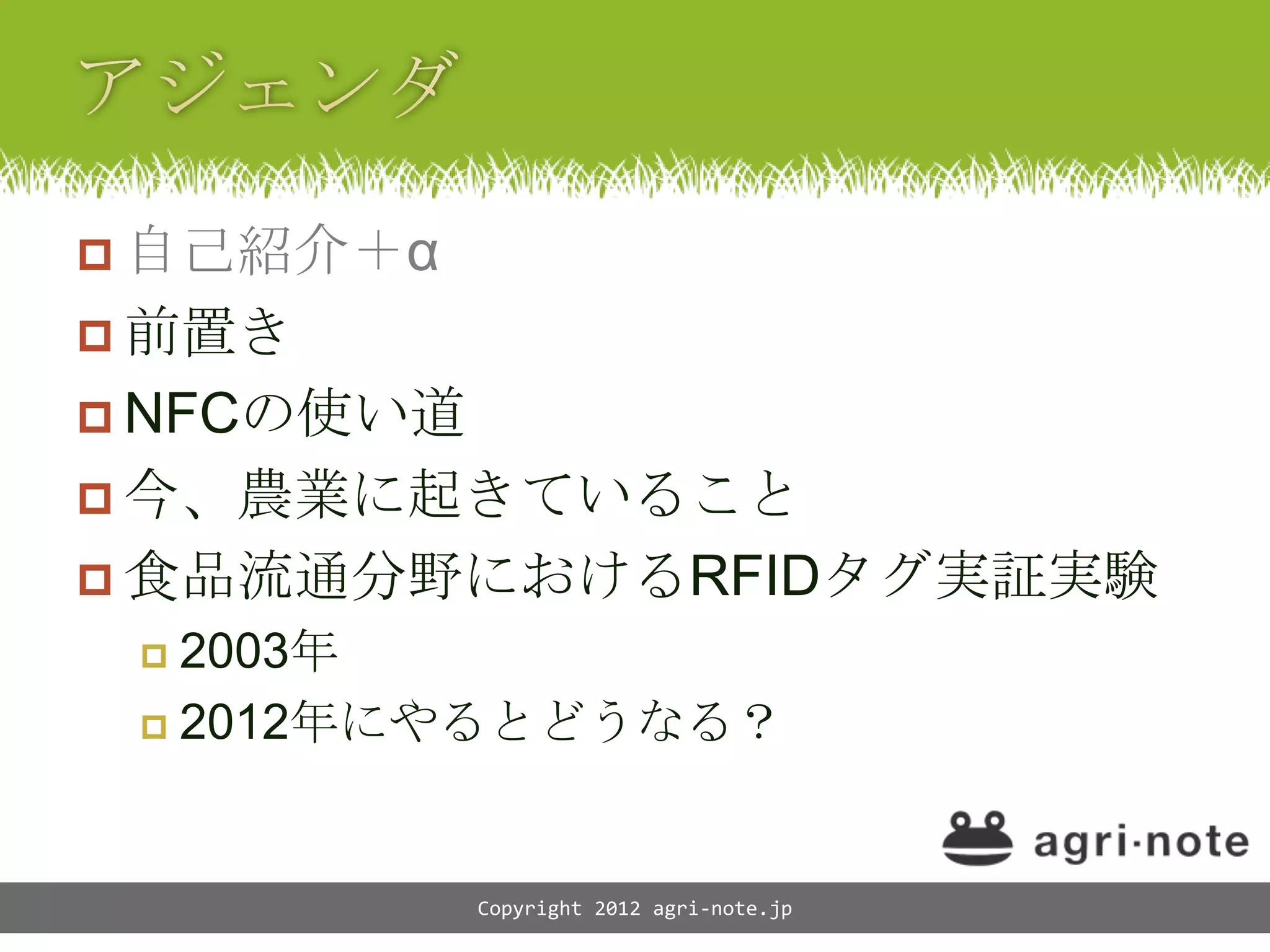  自己紹介＋&alpha;
 前置き
 NFCの使い道
 今、農業に起きていること
 食品流通分野におけるRFIDタグ実証実験
  2003年
  2012年にやるとどうなる？




            Copyright 2012 agri-note.jp
 