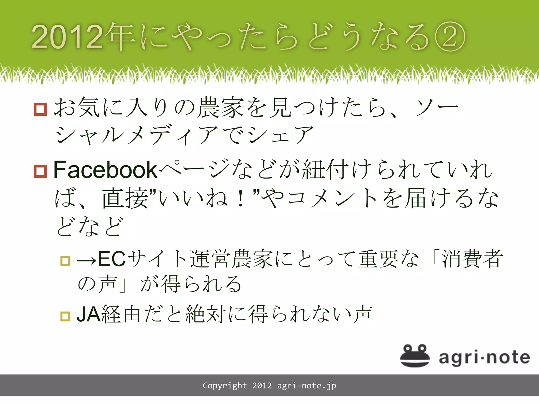  お気に入りの農家を見つけたら、ソー
  シャルメディアでシェア
 Facebookページなどが紐付けられていれ
  ば、直接&rdquo;いいね！&rdquo;やコメントを届けるな
  どなど
  &rarr;ECサイト運営農家にとって重要な「消費者
   の声」が得られる
  JA経由だと絶対に得られない声



        Copyright 2012 agri-note.jp
 