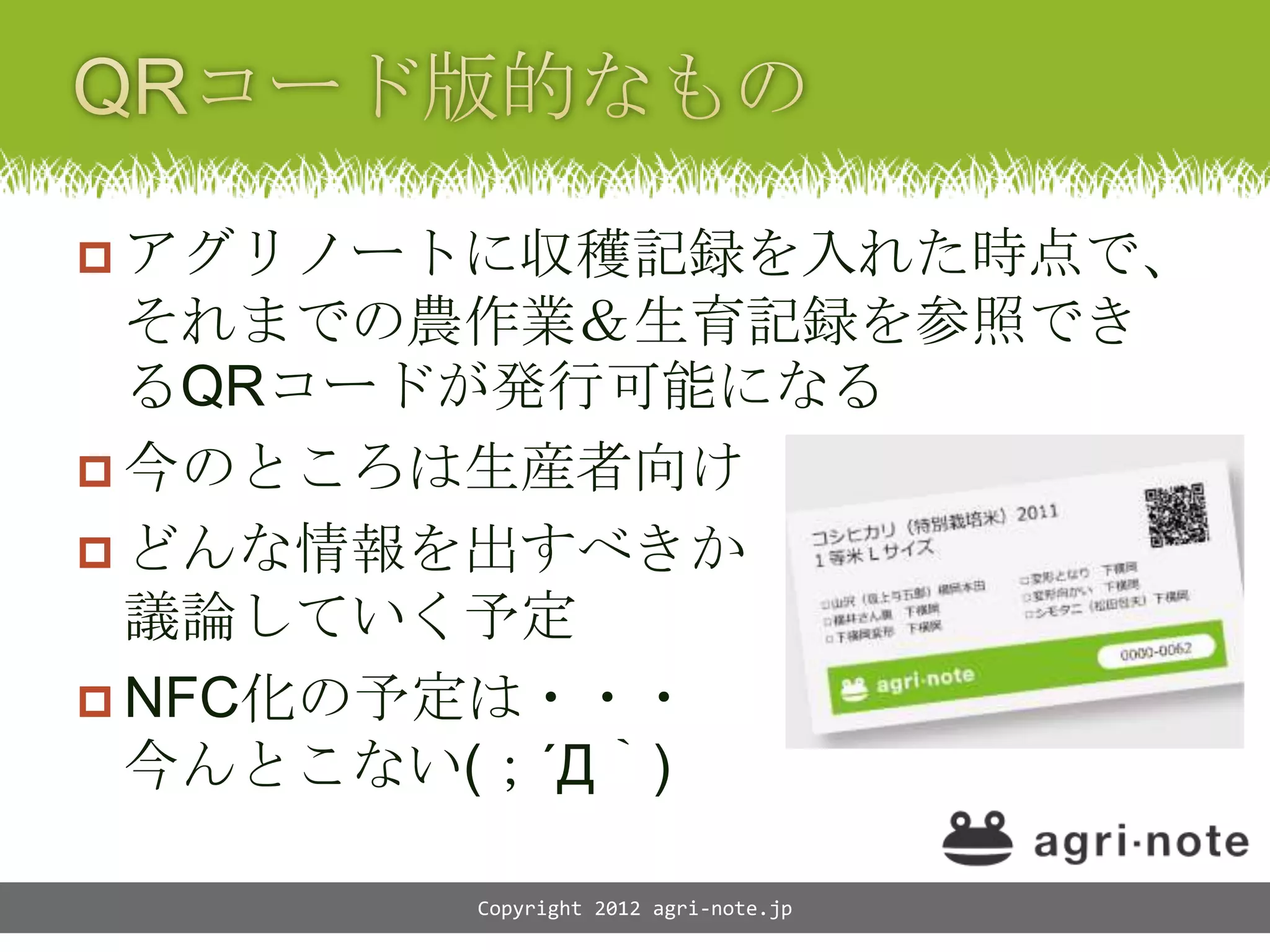  アグリノートに収穫記録を入れた時点で、
  それまでの農作業＆生育記録を参照でき
  るQRコードが発行可能になる
 今のところは生産者向け
 どんな情報を出すべきか
  議論していく予定
 NFC化の予定は・・・
  今んとこない(；&acute;Д｀)

       Copyright 2012 agri-note.jp
 