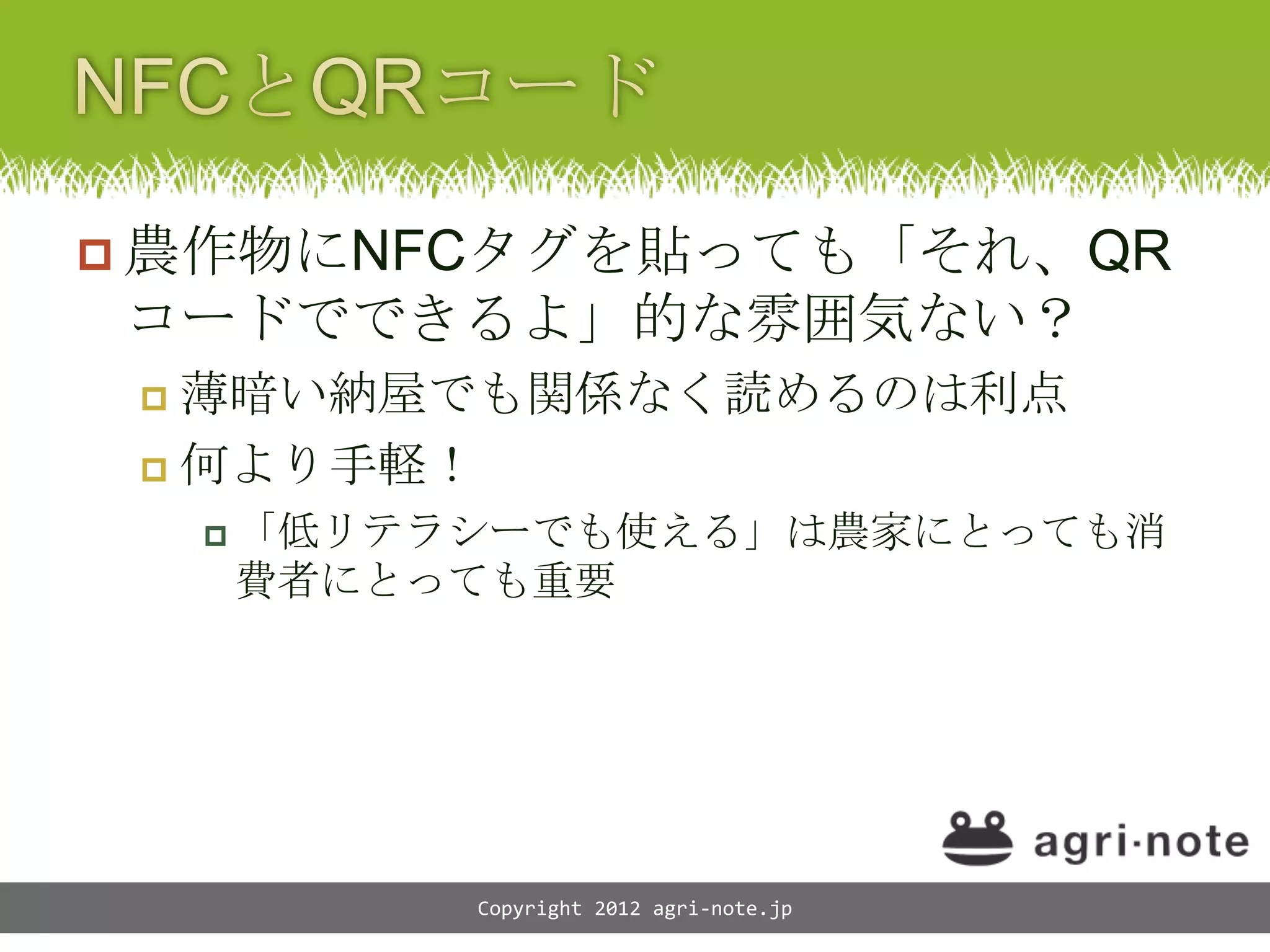  農作物にNFCタグを貼っても「それ、QR
コードでできるよ」的な雰囲気ない？
  薄暗い納屋でも関係なく読めるのは利点
  何より手軽！

      「低リテラシーでも使える」は農家にとっても消
     費者にとっても重要




           Copyright 2012 agri-note.jp
 