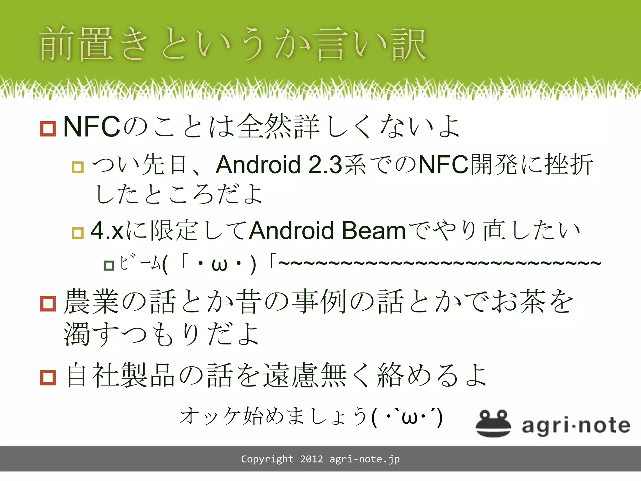 NFCのことは全然詳しくないよ
  つい先日、Android 2.3系でのNFC開発に挫折
   したところだよ
  4.xに限定してAndroid Beamでやり直したい
      ﾋﾞｰﾑ(「・&omega;・)「~~~~~~~~~~~~~~~~~~~~~~~~~~

 農業の話とか昔の事例の話とかでお茶を
  濁すつもりだよ
 自社製品の話を遠慮無く絡めるよ
          オッケ始めましょう( ･`&omega;･&acute;)
               Copyright 2012 agri-note.jp
 