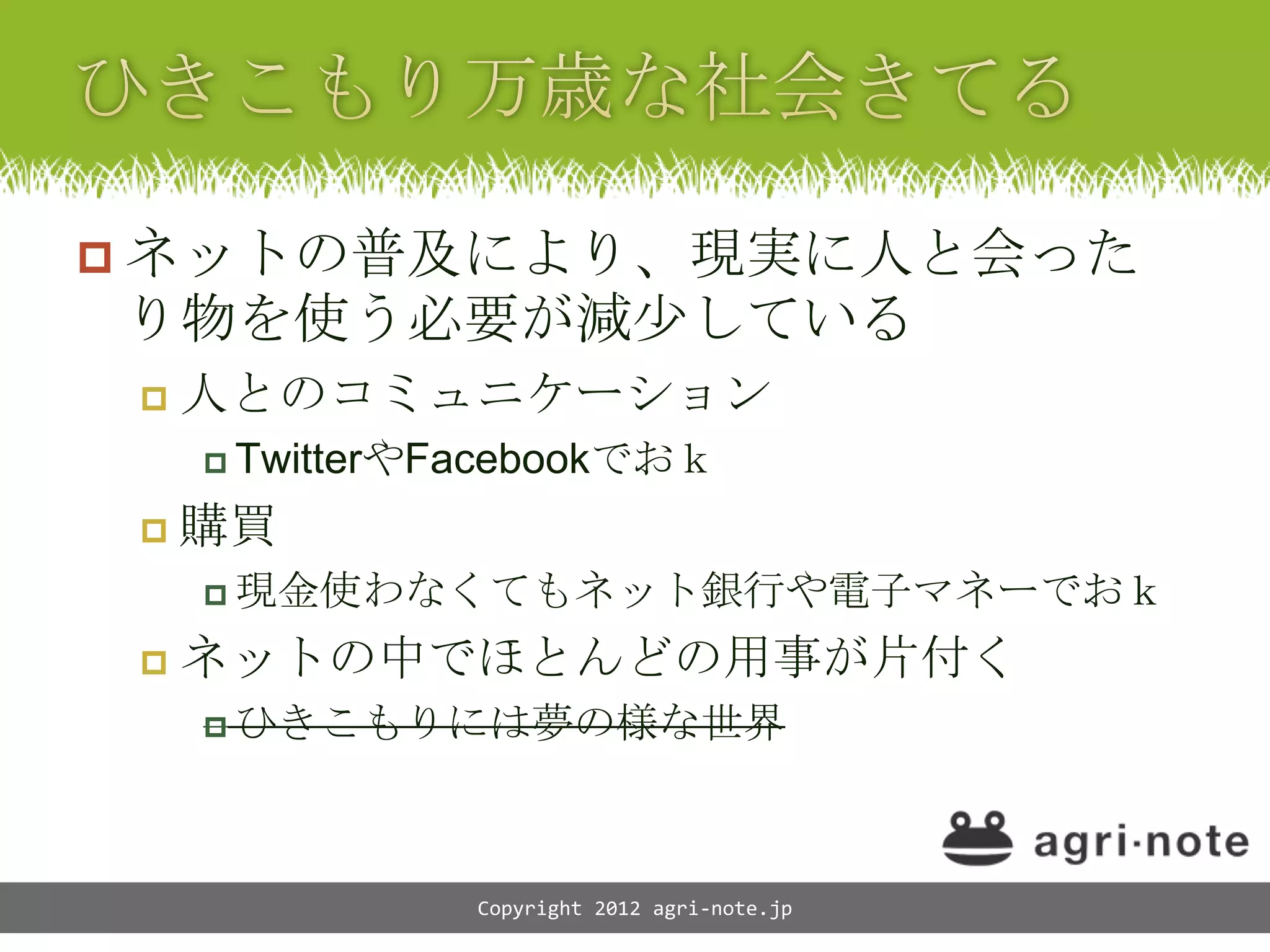  ネットの普及により、現実に人と会った
り物を使う必要が減少している
    人とのコミュニケーション
      TwitterやFacebookでおｋ

    購買
      現金使わなくてもネット銀行や電子マネーでおｋ

    ネットの中でほとんどの用事が片付く
      ひきこもりには夢の様な世界




                Copyright 2012 agri-note.jp
 