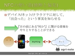 デバイス/ネット/クラウド？に対して、
「出会った」という事実を知らせる

    『目の前にある”何か”』に繋がる情報を
     やりとりすることができる


             Anything                 ネット




        Copyright 2012 agri-note.jp
 