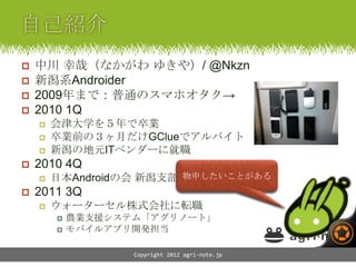    中川 幸哉（なかがわ ゆきや）/ @Nkzn
   新潟系Androider
   2009年まで：普通のスマホオタク→
   2010 1Q
       会津大学を５年で卒業
       卒業前の３ヶ月だけGClueでアルバイト
       新潟の地元ITベンダーに就職
   2010 4Q
                        物申したいことがある
        日本Androidの会 新潟支部 立ちあげ
   2011 3Q
       ウォーターセル株式会社に転職
           農業支援システム「アグリノート」
           モバイルアプリ開発担当

                   Copyright 2012 agri-note.jp
 
