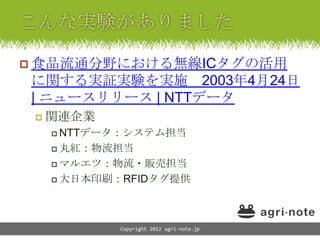  食品流通分野における無線ICタグの活用
に関する実証実験を実施 2003年4月24日
| ニュースリリース | NTTデータ
    関連企業
      NTTデータ：システム担当

      丸紅：物流担当

      マルエツ：物流・販売担当

      大日本印刷：RFIDタグ提供




            Copyright 2012 agri-note.jp
 