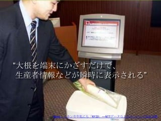 “大根を端末にかざすだけで、
 生産者情報などが瞬時に表示される”



         Copyright 2012 agri-note.jp
     News：ミカンや牛乳にも「RFID」――NTTデータなどがスーパーで実証実験
 