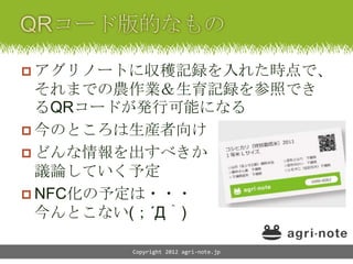  アグリノートに収穫記録を入れた時点で、
  それまでの農作業＆生育記録を参照でき
  るQRコードが発行可能になる
 今のところは生産者向け
 どんな情報を出すべきか
  議論していく予定
 NFC化の予定は・・・
  今んとこない(；´Д｀)

       Copyright 2012 agri-note.jp
 