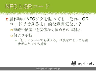  農作物にNFCタグを貼っても「それ、QR
コードでできるよ」的な雰囲気ない？
  薄暗い納屋でも関係なく読めるのは利点
  何より手軽！

      「低リテラシーでも使える」は農家にとっても消
     費者にとっても重要




           Copyright 2012 agri-note.jp
 