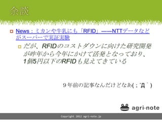    News：ミカンや牛乳にも「RFID」――NTTデータなど
    がスーパーで実証実験
       だが、RFIDのコストダウンに向けた研究開発
        が昨年から今年にかけて活発となっており、
        1個5円以下のRFIDも見えてきている


              ９年前の記事なんだけどなあ(；´Д｀)




              Copyright 2012 agri-note.jp
 