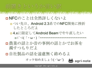  NFCのことは全然詳しくないよ
  つい先日、Android 2.3系でのNFC開発に挫折
   したところだよ
  4.xに限定してAndroid Beamでやり直したい
      ﾋﾞｰﾑ(「・ω・)「~~~~~~~~~~~~~~~~~~~~~~~~~~

 農業の話とか昔の事例の話とかでお茶を
  濁すつもりだよ
 自社製品の話を遠慮無く絡めるよ
          オッケ始めましょう( ･`ω･´)
               Copyright 2012 agri-note.jp
 