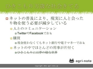  ネットの普及により、現実に人と会った
り物を使う必要が減少している
    人とのコミュニケーション
      TwitterやFacebookでおｋ

    購買
      現金使わなくてもネット銀行や電子マネーでおｋ

    ネットの中でほとんどの用事が片付く
      ひきこもりには夢の様な世界




                Copyright 2012 agri-note.jp
 