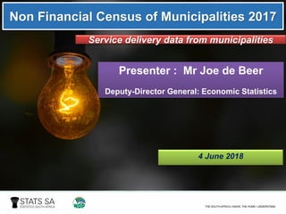 Non Financial Census of Municipalities 2017
Service delivery data from municipalities
Presenter : Mr Joe de Beer
Deputy-Director General: Economic Statistics
4 June 2018
 