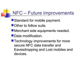 NFC – Future improvements
Standard for mobile payment.
Other to follow suits.
Merchant side equipments needed.
Data modification.
Technology improvements for more
secure NFC data transfer and
Eavesdropping and Lost mobiles and
devices.
 