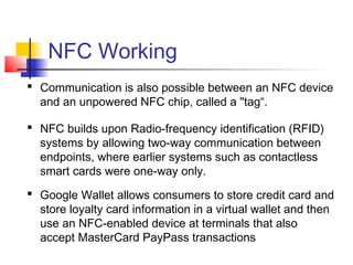 NFC Working
 Communication is also possible between an NFC device
and an unpowered NFC chip, called a "tag“.
 NFC builds upon Radio-frequency identification (RFID)
systems by allowing two-way communication between
endpoints, where earlier systems such as contactless
smart cards were one-way only.
 Google Wallet allows consumers to store credit card and
store loyalty card information in a virtual wallet and then
use an NFC-enabled device at terminals that also
accept MasterCard PayPass transactions
 