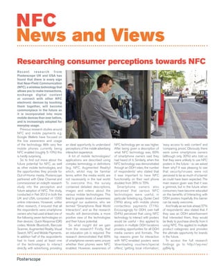 NFC
News and Views
Researching consumer perceptions towards NFC
R e c e n t r e s e a r ch f r o m
Posterscope UK and USA has
found that there is every sign
that Near-Field Communication
(NFC), a wireless technology that
allows you to make transactions,
exchange digital content
or connect with other NFC
electronic devices by touching
them together, will become
commonplace in the future as
it is incorporated into more
mobile devices than ever before,
and is increasingly adopted for
everyday usage.
   Previous research studies around
NFC and mobile payments e.g.
Google Wallets have focused on
the low awareness and usage
of the technology. With very few       an ideal opportunity to understand      NFC technology per se was higher.       ‘easy access to web content’ and
mobile phones currently being          perceptions of the mobile advertising   After being given a description of      ‘comparing prices’. Obviously there
NFC enabled (roughly 5-10%) this       interaction experience.                 what NFC technology was, 60%            were some smartphone owners
is hardly surprising.                     A lot of mobile technologies/        of smartphone owners said they          (although only 30%) who told us
   So to find out more about the       applications are described using        had heard of it. Similarly, when the    that they were unlikely to use NFC
future potential for NFC, as well      complex terminology or definitions      NFC technology was demonstrated         posters in the future - so we asked
as other mobile technologies, and      (e.g. NFC, Augmented Reality)           through an OOH video, the number        them why? It was pleasing to see
the opportunities they provide for     which, whilst may be familiar           of respondents’ who stated that         that security/viruses were not
Out-of-Home media, Posterscope         terms within the media world, are       it was important to have NFC            perceived to be as much of a barrier
partnered with Clear Channel and       not necessarily in the real world.      functionality on their next phone       as could have been expected. The
commissioned an indepth research       To overcome this, the survey            doubled from 36% to 70%.                main reason given was that it was
study into the perception and          contained detailed descriptions,           Smartphone owners also               a gimmick, but in the future when
future adoption of NFC. The study,     images and videos about the             perceived that various NFC              consumers have become educated
conducted in Feb 2012 in both the      various mobile technologies. This       technologies were useful, in            on the benefits of Interacting with
UK and USA, consisted of 1,000         lead to greater levels of awareness     particular ticketing e.g. Oyster Card   OOH posters hopefully this barrier
online interviews. However, unlike     amongst our audience, who we            (74%) along with mobile phone           can be easily overcome.
other research, it ensured that all    termed “Smartphone Real World           contactless payments (71%).                And finally as we look ahead, 57%
the respondents were smartphone        Interactors”, and as the research       Encouragingly for OOH, over half        of respondents’ also stated that if
owners who had used at least one of    results will demonstrate, a more        (54%) perceived that using NFC          they saw an OOH advertisement
the following seven technologies on    positive view of the technologies       technology to interact with posters     that interested them, they would
their devices: Quick Response (QR)     and their future potential.             would be useful - this applied to       be likely to purchase directly from it
codes, Mobile Bluetooth, Barcode          So what insight did we gain          posters in multiple OOH locations       using NFC. This applied to multiple
Scanner, Augmented Reality, Visual     from the research? Firstly, that        providing opportunities for all OOH     product categories and provides
Search, NFC and Mobile Payments.       an education job is required. The       media owners and formats. The           the ultimate opportunity for brands
In addition half of the respondents    research demonstrated that 60%          top reasons given for interaction       in the future.
had to have used at least one          of smartphone owners were unsure        with NFC-enabled posters were              To access the full research
of the technologies to interact        whether their phones were NFC           ‘downloading vouchers/special           findings go to http://wp.me/
directly with advertising, providing   enabled. However, awareness of          offers’, ‘getting local information’,   pyB4y-lg
 