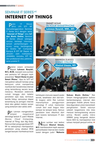 Seminar IT Series
NF Computer NEWS n Edisi 02 Tahun II, Maret 2016 10
kehidupan manusia seperti pada
ternak, kesehatan dan lain-lain.
Di bagian akhir Pak Lukman
menampilkan penggunaan
teknologi IT untuk memonitor
rumah dari saat bagun tidur
sampai ke tempat kerja. Semua
peralatan bisa dikontrol dari
jauh karena kemanjuan IT dan
Internet.
Nara sumber sesi kedua
Bapak Khoirul Umam,
M.T. membawakan topik seputar
pemanfaatan internet dan media
sosial dengan judul “Rahasia
Sukses Bisnis Online.” Pak
Umam mengungkapkan bahwa
berkembangnya internet dan
perangkat mobile phone harus
bisa digunakan untuk menambah
penghasilan. Salah satunya
adalah bagaimana kita bisa
menjual barang-barang secara
online. Pendiri usaha mikro
UMKM yang bergerak dalam
bisnis SEO itu memaparkan kiat
sukses menjadi penjual online. n
Seminar IT Series #2
Internet of Things
Pada 19 Maret
2016 LP3 STT NF
menyelenggarakan Seminar
IT Series ke-2 dengan tema
“Internet of Things” atau IoT
dan Bisnis Online. Seminar
IT Series dibuat sebagai
sarana berbagi informasi
terkait perkembangan IT.
Acara yang berlangsung
di Graha NF Computer
Kampus B STT NF Depok itu
dihadiri oleh mahasiswa
UHAMKA, Unindra, STT NF,
dan profesional atau pebisnis,
serta praktisi IT.
Yatno, SE.
Ka.Bid. Pemasaran
Praktisi sistem embeded
Bapak Lukman Rosyidi,
M.T., M.M. menjadi nara sumber
sesi pertama IoT dengan topik
presentasi “Smart Home in your
Smart Phone.” Apa itu IoT? IoT
merupakan sebuah konsep yang
bertujuan untuk memperluas
manfaat dari konektivitas internet
yang tersambung secara terus-
menerus. Peralatan elektronik
rumah tangga dan koleksi
peralatan apa saja, termasuk
benda hidup, semuanya dapat
tersambung ke jaringan internet
lokal dan global melalui sensor
yang tertanam dan selalu aktif.
Pak Lukman mengenalkan
empat megatrend
teknologi terkait IT, yakni Mobile
Device, Cloud Computing,
Internet of Thing, dan Big Data.
Nara sumber yang juga dosen STT
NF itu selanjutnya memaparkan
peralatan yang disebut RFID
sangat banyak manfaatnya buat
Smart Home
in Your Smartphone
Praktisi Embedded
Lukman Rosyidi, MM., MT.
Rahasia Sukses
Bisnis Online
Pendiri sahabat UMKM
Khoirul Umam, MT.
 