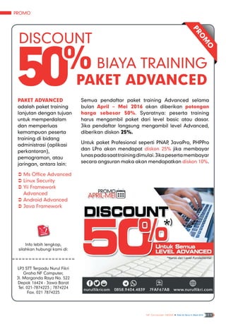 Promo
NF Computer NEWS n Edisi 02 Tahun II, Maret 2016 11
PRO
M
O
Discount
50% Biaya Training
Paket Advanced
Paket Advanced
adalah paket training
lanjutan dengan tujuan
untuk memperdalam
dan memperluas
kemampuan peserta
training di bidang
administrasi (aplikasi
perkantoran),
pemograman, atau
jaringan, antara lain:
ÂÂ Ms Office Advanced
ÂÂ Linux Security
ÂÂ Yii Framework
Advanced
ÂÂ Android Advanced
ÂÂ Java Framework
Semua pendaftar paket training Advanced selama
bulan April – Mei 2016 akan diberikan potongan
harga sebesar 50%. Syaratnya: peserta training
harus mengambil paket dari level basic atau dasar.
Jika pendaftar langsung mengambil level Advanced,
diberikan diskon 25%.
Untuk paket Profesional seperti PNAP, JavaPro, PHPPro
dan LPro akan mendapat diskon 25% jika membayar
lunaspadasaattrainingdimulai.Jikapesertamembayar
secara angsuran maka akan mendapatkan diskon 10%.
Info lebih lengkap,
silahkan hubungi kami di:
===================
LP3 STT Terpadu Nurul Fikri
Graha NF Computer,
Jl. Margonda Raya No. 522
Depok 16424 - Jawa Barat
Tel. 021-7874223 ; 7874224
Fax. 021 7874225
 
