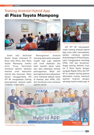 In-House Training
NF Computer NEWS n Edisi 02 Tahun II, Maret 2016 3
Training Android Hybrid App
di Plaza Toyota Mampang
>> Foto Bersama Peserta dan Instruktur Training
Salah satu Athorized
Dealer Toyota Indonesia PT
Plaza Auto Prima atau Plaza
Toyota Mampang melalui
divisi IT-nya berinisitaif
membuat aplikasi berbasis
Android untuk kebutuhan
internal dan konsumen. Plaza
Toyota menggandeng LP3
STT NF mengadakan training
pemrograman Android pada
12 Maret - 9 April 2016.
Pemrograman Android
memang tidak selalu dirasakan
mudah tapi juga tidaklah
sulit untuk dipelajari jika
telah memiliki dasar salah
satu atau beberapa bahasa
pemrograman. Misal skill
pemrograman Java dibutuhkan
untuk membuat aplikasi native
di Android, atau HTML, CSS,
dan JavaScript untuk membuat
aplikasi hybrid.
LP3 STT NF menyiapkan
modul training Android Hybrid
App untuk lebih memudahkan
belajar membuat aplikasi
Android bagi tim IT Plaza Toyota,
yakni menggunakan teknologi
HTML, CSS dan JavaScript.
Target training Android untuk
tim IT Plaza Toyota dengan
pengajar Bapak Hilmy dari STT
NF ini, setelah training peserta
diharapkan mampu membuat
aplikasi Android dengan
teknologi hybrid mobile app. n
Muslim, S.Ei.
Pemasaran
>> Suasana Kegiatan Training
>> Penyerahan Piagam Ucapan Terimakasih
 