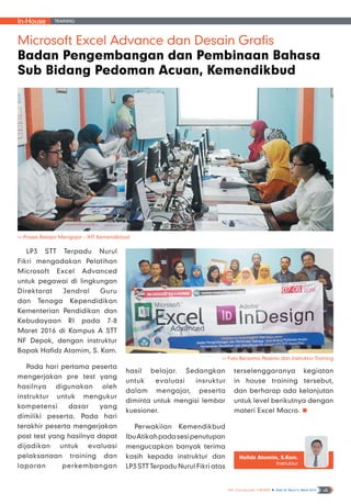 In-House Training
NF Computer NEWS n Edisi 02 Tahun II, Maret 2016 4
Microsoft Excel Advance dan Desain Grafis
Badan Pengembangan dan Pembinaan Bahasa
Sub Bidang Pedoman Acuan, Kemendikbud
LP3 STT Terpadu Nurul
Fikri mengadakan Pelatihan
Microsoft Excel Advanced
untuk pegawai di lingkungan
Direktorat Jendral Guru
dan Tenaga Kependidikan
Kementerian Pendidikan dan
Kebudayaan RI pada 7-8
Maret 2016 di Kampus A STT
NF Depok, dengan instruktur
Bapak Hafidz Atamim, S. Kom.
Pada hari pertama peserta
mengerjakan pre test yang
hasilnya digunakan oleh
instruktur untuk mengukur
kompetensi dasar yang
dimiliki peserta. Pada hari
terakhir peserta mengerjakan
post test yang hasilnya dapat
dijadikan untuk evaluasi
pelaksanaan training dan
laporan perkembangan
Hafidz Atamim, S.Kom.
Instruktur
>> Foto Bersama Peserta dan Instruktur Training
>> Proses Belajar Mengajar – IHT Kemendikbud
hasil belajar. Sedangkan
untuk evaluasi insruktur
dalam mengajar, peserta
diminta untuk mengisi lembar
kuesioner.
Perwakilan Kemendikbud
IbuAtikahpadasesipenutupan
mengucapkan banyak terima
kasih kepada instruktur dan
LP3 STT Terpadu Nurul Fikri atas
terselenggaranya kegiatan
in house training tersebut,
dan berharap ada kelanjutan
untuk level berikutnya dengan
materi Excel Macro. n
 