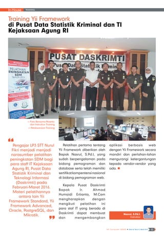 In-House Training
NF Computer NEWS n Edisi 02 Tahun II, Maret 2016 6
Pengajar LP3 STT Nurul
Fikri menjadi menjadi
narasumber pelatihan
peningkatan SDM bagi
para staff IT Kejaksaan
Agung RI, Pusat Data
Statistik Kriminal dan
Teknologi Informasi
(Daskrimti) pada
Februari-Maret 2016.
Materi pelatihannya
antara lain Yii
Framework Standard, Yii
Framework Advanced,
Oracle, PostgreSQL, dan
Mikrotik.
Training Yii Framework
di Pusat Data Statistik Kriminal dan TI
Kejaksaan Agung RI
Nasrul, S.Pd.I.
Instruktur
>> Foto Bersama Peserta
dan Instruktur Training
>> Pelaksanaan Training
Pelatihan pertama tentang
Yii Framework diberikan oleh
Bapak Nasrul, S.Pd.I, yang
sudah berpengalaman pada
bidang pemograman dan
database serta telah memiliki
sertifikatkompentensinasional
di bidang pemograman web.
Kepala Pusat Daskrimti
Bapak Ir. Ahmad
Humaidi Ertianto, M.Com
mengharapkan dengan
mengikuti pelatihan ini
para staf IT yang berada di
Daskrimti dapat membuat
dan mengembangkan
aplikasi berbasis web
dengan Yii Framework secara
mandiri dan perlahan-lahan
mengurangi ketergantungan
kepada vendor-vendor yang
ada. n
 