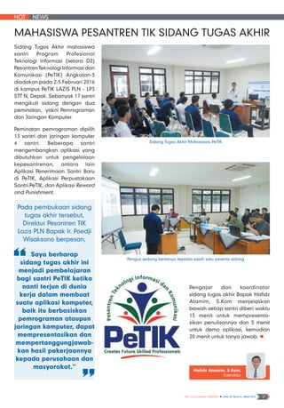 HOT NEWS
NF Computer NEWS n Edisi 02 Tahun II, Maret 2016 7
Sidang Tugas Akhir mahasiswa
santri Program Profesional
Teknologi Informasi (setara D2)
PesantrenTeknologiInformasidan
Komunikasi (PeTIK) Angkatan-3
diadakan pada 2-5 Februari 2016
di kampus PeTIK LAZIS PLN – LP3
STT N, Depok. Sebanyak 17 santri
mengikuti sidang dengan dua
peminatan, yakni Pemrograman
dan Jaringan Komputer.
Peminatan pemrograman dipilih
13 santri dan jaringan komputer
4 santri. Beberapa santri
mengembangkan aplikasi yang
dibutuhkan untuk pengelolaan
kepesantrenan, antara lain
Aplikasi Penerimaan Santri Baru
di PeTIK, Aplikasi Perpustakaan
Santri PeTIK, dan Aplikasi Reward
and Punishment.
Pada pembukaan sidang
tugas akhir tersebut,
Direktur Pesantren TIK
Lazis PLN Bapak Ir. Poedji
Wisaksono berpesan,
Saya berharap
sidang tugas akhir ini
menjadi pembelajaran
bagi santri PeTIK ketika
nanti terjun di dunia
kerja dalam membuat
suatu aplikasi komputer,
baik itu berbasiskan
pemrograman ataupun
jaringan komputer, dapat
mempresentasikan dan
mempertanggungjawab-
kan hasil pekerjaannya
kepada perusahaan dan
masyarakat.”
Mahasiswa Pesantren TIK Sidang Tugas Akhir
Hafidz Atamim, S.Kom.
Instruktur
Penguji sedang bertanya kepada salah satu peserta sidang
Sidang Tugas Akhir Mahasiswa PeTIK
Pengajar dan koordinator
sidang tugas akhir Bapak Hafidz
Atamim, S.Kom menjelaskan
bawah setiap santri diberi waktu
15 menit untuk mempresenta-
sikan penulisannya dan 5 menit
untuk demo aplikasi, kemudian
20 menit untuk tanya jawab. n
 