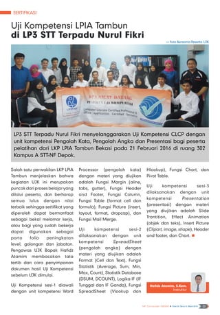 SERTIFIKASI
NF Computer NEWS n Edisi 02 Tahun II, Maret 2016 8
Salah satu perwakilan LKP LPIA
Tambun menjelaskan bahwa
kegiatan UJK ini merupakan
puncak dari proses belajar yang
dilalui peserta, dan berharap
semua lulus dengan nilai
terbaik sehingga sertifikat yang
diperoleh dapat bermanfaat
sebagai bekal melamar kerja,
atau bagi yang sudah bekerja
dapat digunakan sebagai
porto folio peningkatan
level, golongan dan jabatan.
Pengawas UJK Bapak Hafidz
Atamim membacakan tata
tertib dan cara penyimpanan
dokumen hasil Uji Kompetensi
sebelum UJK dimulai.
Uji Kompetensi sesi-1 diawali
dengan unit kompetensi Word
Processor (pengolah kata)
dengan materi yang diujikan
adalah Fungsi Margin (aline,
tabs, gutter), Fungsi Header
and Footer, Fungsi Column,
Fungsi Table (format cell dan
formula), Fungsi Picture (insert,
layout, format, dropcap), dan
Fungsi Mail Merge.
Uji kompetensi sesi-2
dilaksanakan dengan unit
kompetensi SpreadSheet
(pengolah angka) dengan
materi yang diujikan adalah
Format (Cell dan Text), Fungsi
Statistik (Average, Sum, Min,
Max, Count), Statistik Database
(DSUM, DCOUNT), Logika IF (IF
Tunggal dan IF Ganda), Fungsi
SpreadSheet (Vlookup dan
Hlookup), Fungsi Chart, dan
Pivot Table.
Uji kompetensi sesi-3
dilaksanakan dengan unit
kompetensi Presentation
(presentasi) dengan materi
yang diujikan adalah Slide
Trantition, Effect Animation
(objek dan teks), Insert Picture
(Clipart, image, shape), Header
and footer, dan Chart. n
Uji Kompetensi LPIA Tambun
di LP3 STT Terpadu Nurul Fikri
Hafidz Atamim, S.Kom.
Instruktur
>> Foto Bersama Peserta UJK
LP3 STT Terpadu Nurul Fikri menyelanggarakan Uji Kompetensi CLCP dengan
unit kompetensi Pengolah Kata, Pengolah Angka dan Presentasi bagi peserta
pelatihan dari LKP LPIA Tambun Bekasi pada 21 Februari 2016 di ruang 302
Kampus A STT-NF Depok.
 