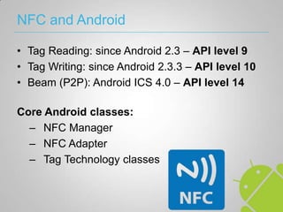 NFC and Android

• Tag Reading: since Android 2.3 – API level 9
• Tag Writing: since Android 2.3.3 – API level 10
• Beam (P2P): Android ICS 4.0 – API level 14

Core Android classes:
  – NFC Manager
  – NFC Adapter
  – Tag Technology classes
 