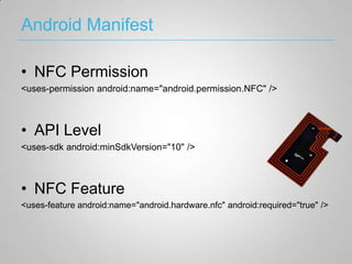 Android Manifest

• NFC Permission
<uses-permission android:name="android.permission.NFC" />



• API Level
<uses-sdk android:minSdkVersion="10" />



• NFC Feature
<uses-feature android:name="android.hardware.nfc" android:required="true" />
 