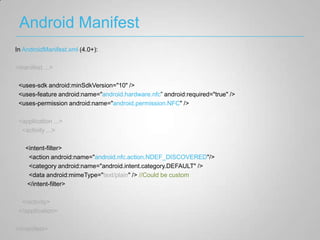 Android Manifest
In AndroidManifest.xml (4.0+):

<manifest ...>

 <uses-sdk android:minSdkVersion="10" />
 <uses-feature android:name="android.hardware.nfc” android:required="true" />
 <uses-permission android:name="android.permission.NFC" />

 <application ...>
  <activity ...>

   <intent-filter>
    <action android:name="android.nfc.action.NDEF_DISCOVERED"/>
    <category android:name="android.intent.category.DEFAULT" />
    <data android:mimeType="text/plain" /> //Could be custom
   </intent-filter>

  </activity>
 </application>

</manifest>
 