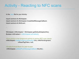 Activity - Reacting to NFC scans

In the .java file for your Activity:

import android.nfc.NfcAdapter;
import android.nfc.NfcAdapter.CreateNdefMessageCallback;
import android.nfc.NfcEvent;

//...

NfcAdapter mNfcAdapter = NfcAdapter.getDefaultAdapter(this);
Boolean nfcEnabled = mNfcAdapter.isEnabled();

//Give priority to the foreground activity to receive NFC scan intents.
mNfcAdapter.enableForegroundDispatch(this, mNfcPendingIntent,
                    mReadTagFilters, null);

//Enable Android Beam for peer-to-peer
 mNfcAdapter.setNdefPushMessageCallback(this,this);
 