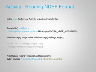 Activity - Reading NDEF Format

In the .java file for your Activity: import android.nfc.Tag;
//...

Parcelable[] rawMsgs =
 intent.getParcelableArrayExtra(NfcAdapter.EXTRA_NDEF_MESSAGES);

NdefMessage[] msgs = new NdefMessage[rawMsgs.length];

for (int i = 0; i < rawMsgs.length; i++) {
  msgs[i] = (NdefMessage) rawMsgs[i];
}

NdefRecord record = msgs[0].getRecords()[0];
byte[] payload = record.getPayload(); //the info you wanted
 