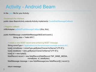 Activity - Android Beam
In the .java file for your Activity:

//Implement the interface
public class BeamActivity extends Activity implements CreateNdefMessageCallback

// Register callback
mNfcAdapter.setNdefPushMessageCallback(this, this);

public NdefMessage createNdefMessage(NfcEvent event) {
           String data = "Hello NFC”;

     // create a new NDEF record and containing NDEF message:
     String mimeType = "application/com.fernandocejas.example.android.nfc”;
     byte[] mimeBytes = mimeType.getBytes(Charset.forName("UTF-8"));
     byte[] dataBytes = data.getBytes(Charset.forName("UTF-8"));
     byte[] id = new byte[0];
     NdefRecord record = new NdefRecord(NdefRecord.TNF_MIME_MEDIA,
                              mimeBytes, id, dataBytes);
     NdefMessage message = new NdefMessage(new NdefRecord[] { record });

     return message;
}
 